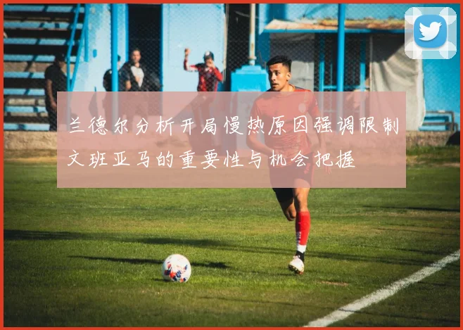 兰德尔分析开局慢热原因强调限制文班亚马的重要性与机会把握