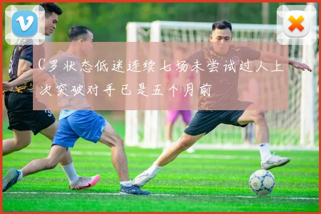 C罗状态低迷连续七场未尝试过人上次突破对手已是五个月前