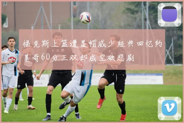 福克斯上篮遭盖帽威少经典回忆约基奇60分三双却成空砍悲剧