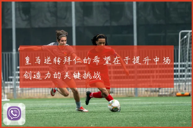 皇马逆转拜仁的希望在于提升中场创造力的关键挑战