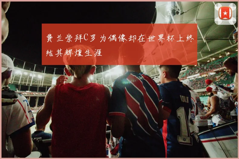 费兰崇拜C罗为偶像却在世界杯上终结其辉煌生涯