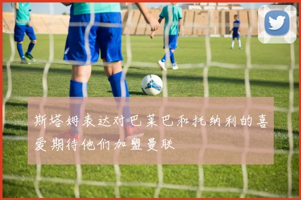 斯塔姆表达对巴莱巴和托纳利的喜爱期待他们加盟曼联