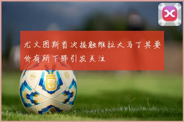 尤文图斯首次接触维拉大马丁其要价有所下降引发关注