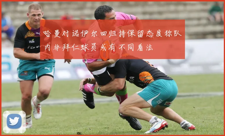 哈曼对诺伊尔回归持保留态度称队内非拜仁球员或有不同看法