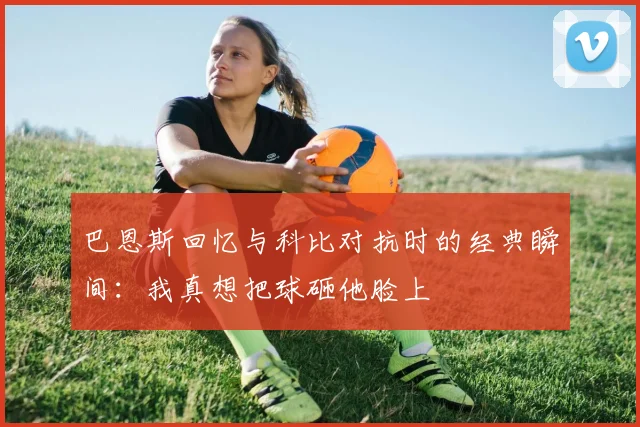 巴恩斯回忆与科比对抗时的经典瞬间：我真想把球砸他脸上