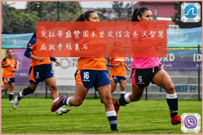 莫拉蒂盛赞国米坚定信念齐沃智慧成就夺冠基石