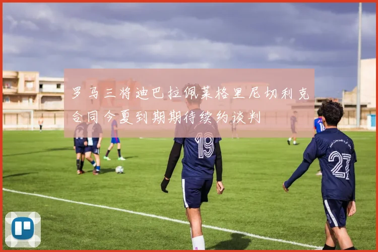 罗马三将迪巴拉佩莱格里尼切利克合同今夏到期期待续约谈判