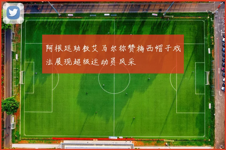 阿根廷助教艾马尔称赞梅西帽子戏法展现超级运动员风采