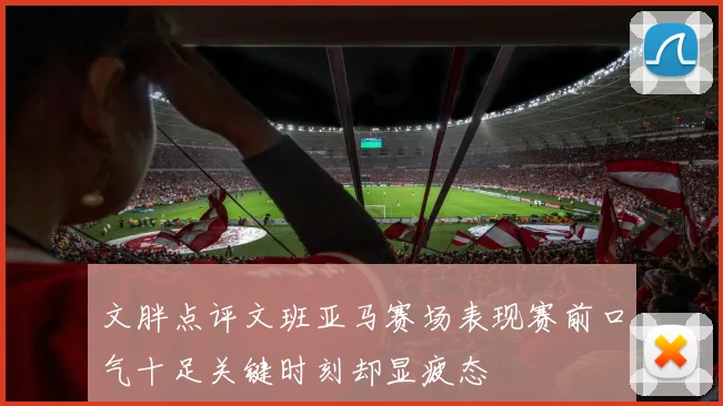 文胖点评文班亚马赛场表现赛前口气十足关键时刻却显疲态