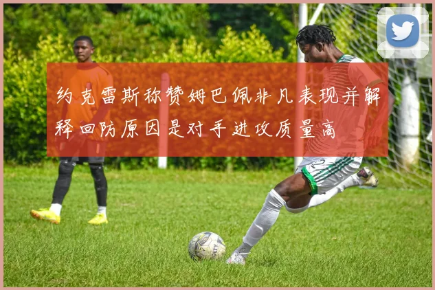 约克雷斯称赞姆巴佩非凡表现并解释回防原因是对手进攻质量高