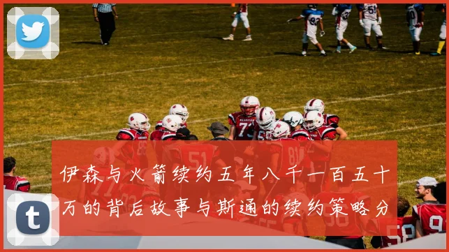 伊森与火箭续约五年八千一百五十万的背后故事与斯通的续约策略分析