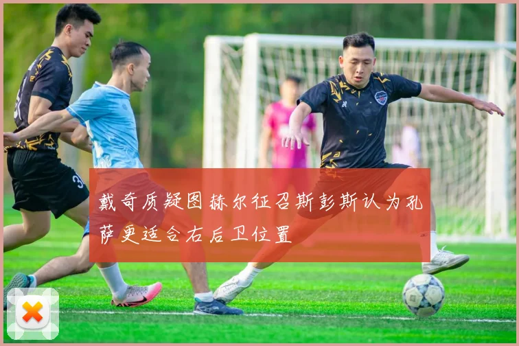 戴奇质疑图赫尔征召斯彭斯认为孔萨更适合右后卫位置