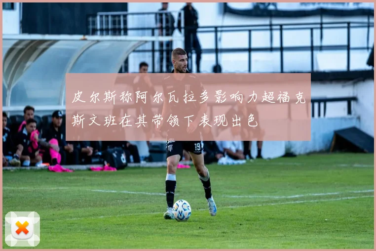 皮尔斯称阿尔瓦拉多影响力超福克斯文班在其带领下表现出色