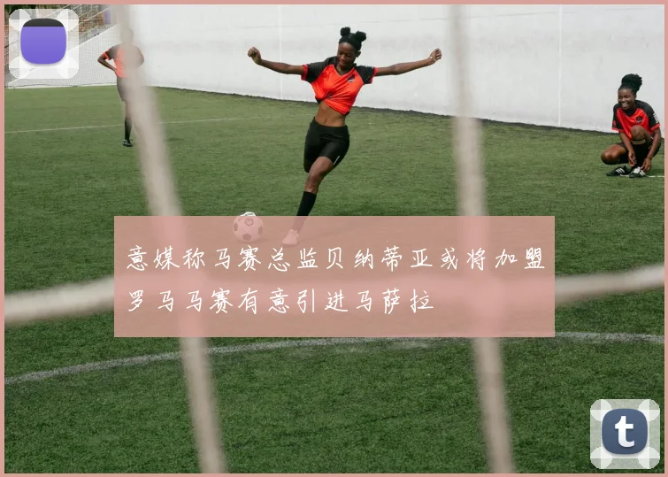 意媒称马赛总监贝纳蒂亚或将加盟罗马马赛有意引进马萨拉
