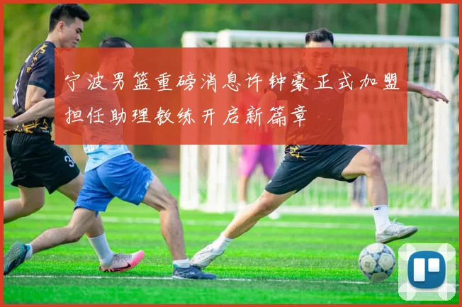 宁波男篮重磅消息许钟豪正式加盟担任助理教练开启新篇章