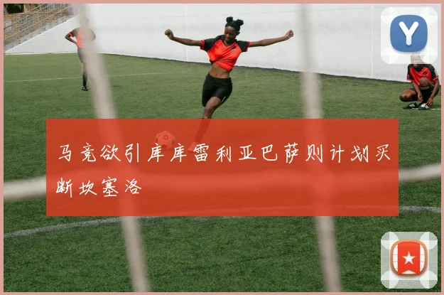 马竞欲引库库雷利亚巴萨则计划买断坎塞洛