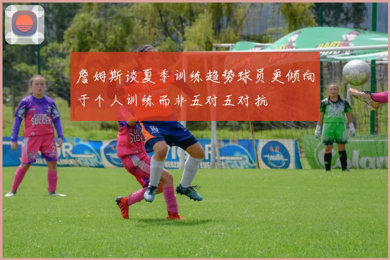 詹姆斯谈夏季训练趋势球员更倾向于个人训练而非五对五对抗