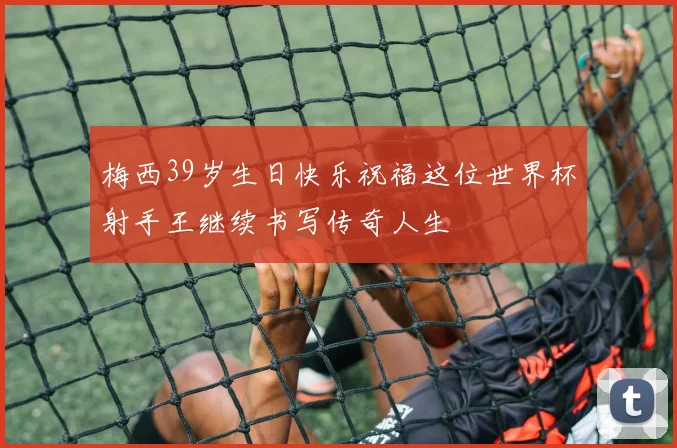 梅西39岁生日快乐祝福这位世界杯射手王继续书写传奇人生
