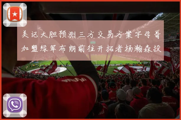 美记大胆预测三方交易方案字母哥加盟绿军布朗前往开拓者杨瀚森投奔雄鹿