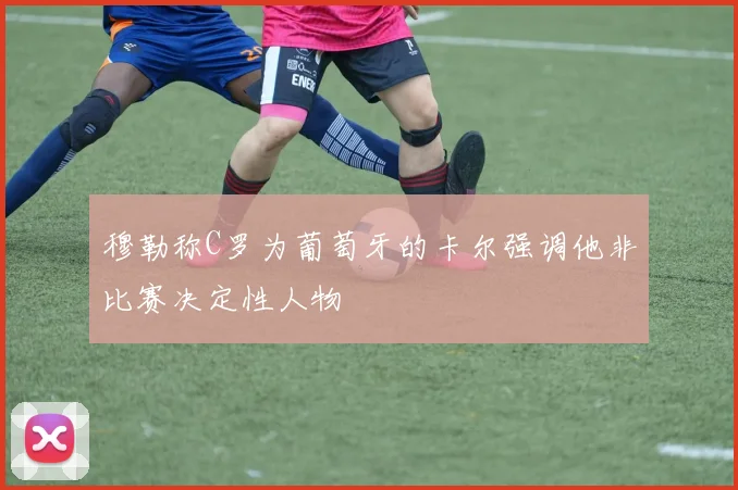 穆勒称C罗为葡萄牙的卡尔强调他非比赛决定性人物