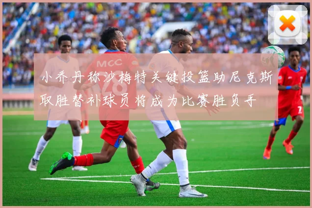 小乔丹称沙梅特关键投篮助尼克斯取胜替补球员将成为比赛胜负手