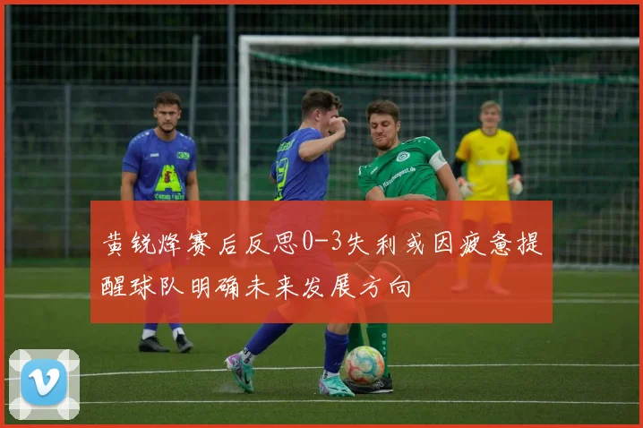 黄锐烽赛后反思0-3失利或因疲惫提醒球队明确未来发展方向