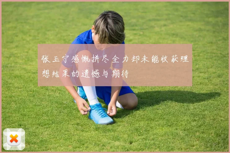 张玉宁感慨拼尽全力却未能收获理想结果的遗憾与期待