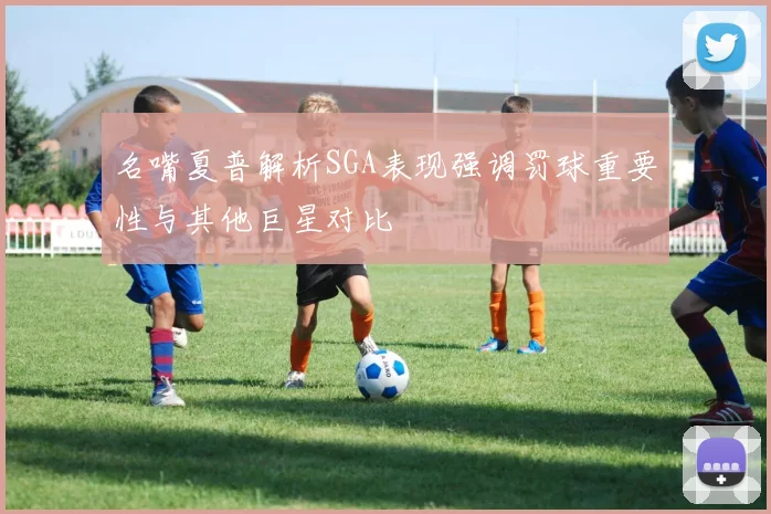 名嘴夏普解析SGA表现强调罚球重要性与其他巨星对比