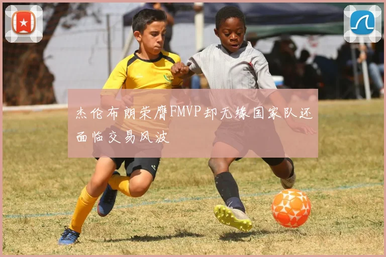 杰伦布朗荣膺FMVP却无缘国家队还面临交易风波