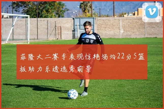 菲隆大二赛季表现惊艳场均22分5篮板助力乐透选秀前景