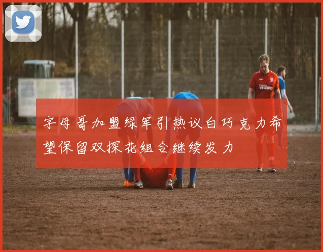 字母哥加盟绿军引热议白巧克力希望保留双探花组合继续发力