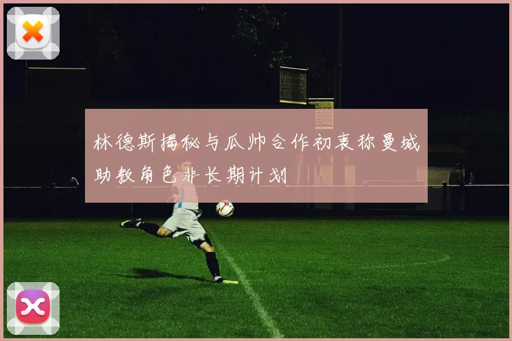 林德斯揭秘与瓜帅合作初衷称曼城助教角色非长期计划
