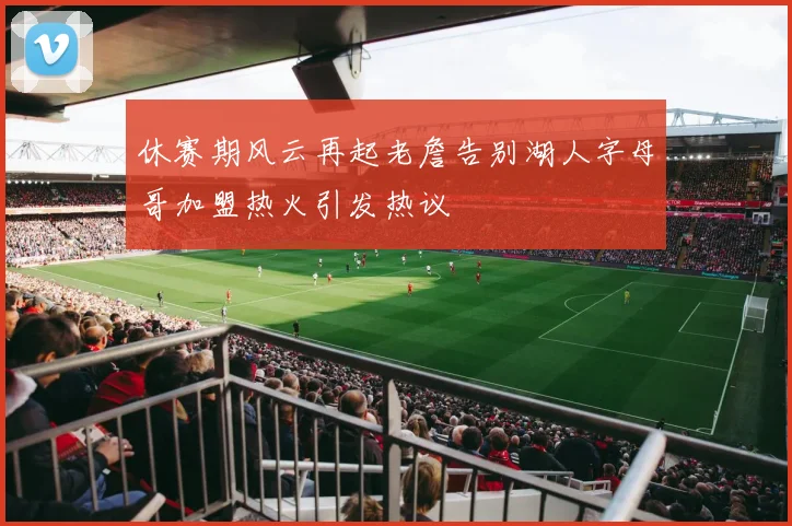 休赛期风云再起老詹告别湖人字母哥加盟热火引发热议
