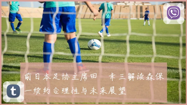 前日本足协主席田嶋幸三解读森保一续约合理性与未来展望