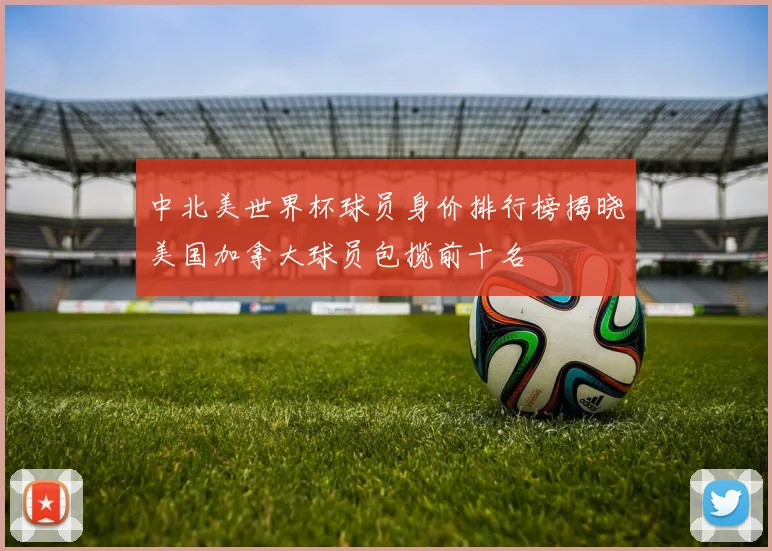 中北美世界杯球员身价排行榜揭晓美国加拿大球员包揽前十名